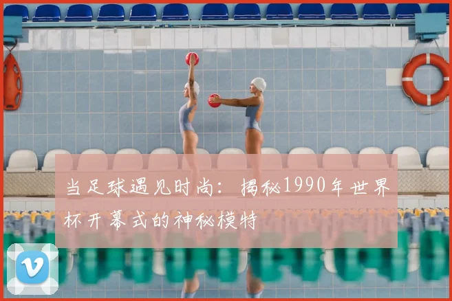 当足球遇见时尚:揭秘1990年世界杯开幕式的神秘模特