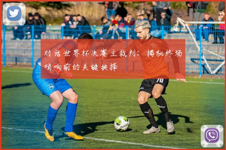 对话世界杯决赛主裁判:揭秘终场哨响前的关键抉择