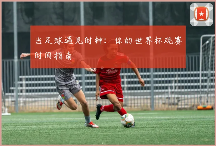 当足球遇见时钟:你的世界杯观赛时间指南