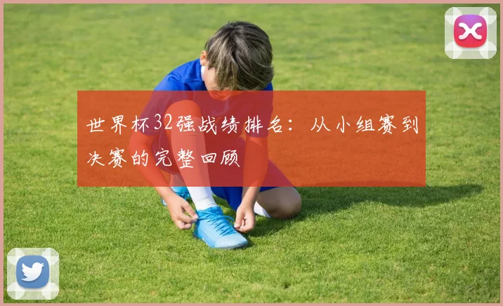 世界杯32强战绩排名：从小组赛到决赛的完整回顾