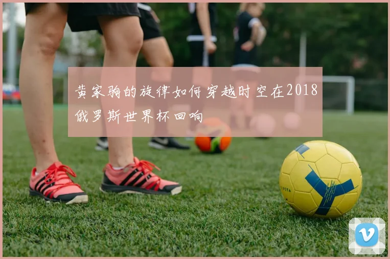 黄家驹的旋律如何穿越时空在2018俄罗斯世界杯回响